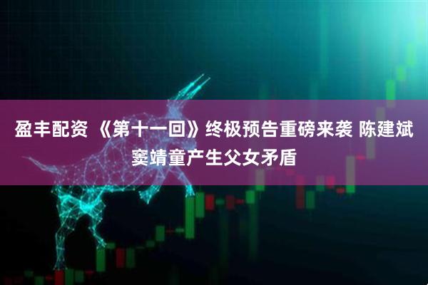 盈丰配资 《第十一回》终极预告重磅来袭 陈建斌窦靖童产生父女矛盾