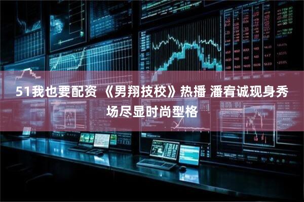 51我也要配资 《男翔技校》热播 潘宥诚现身秀场尽显时尚型格