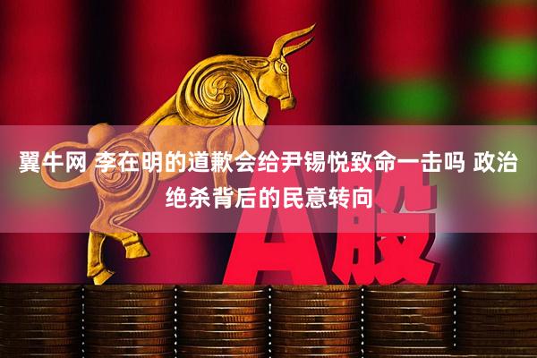 翼牛网 李在明的道歉会给尹锡悦致命一击吗 政治绝杀背后的民意转向