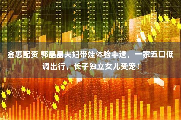 金惠配资 郭晶晶夫妇带娃体验非遗，一家五口低调出行，长子独立女儿受宠！