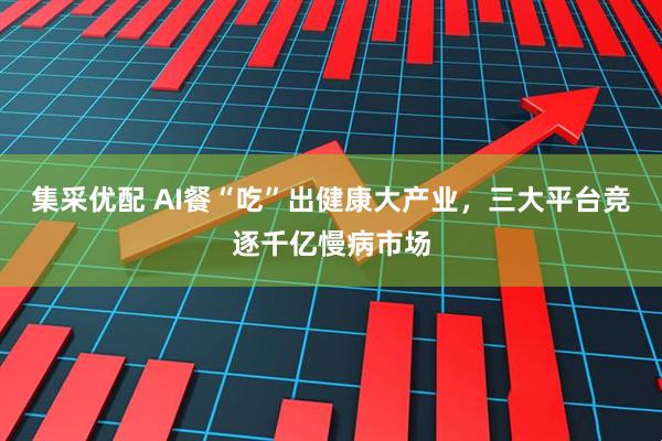 集采优配 AI餐“吃”出健康大产业，三大平台竞逐千亿慢病市场
