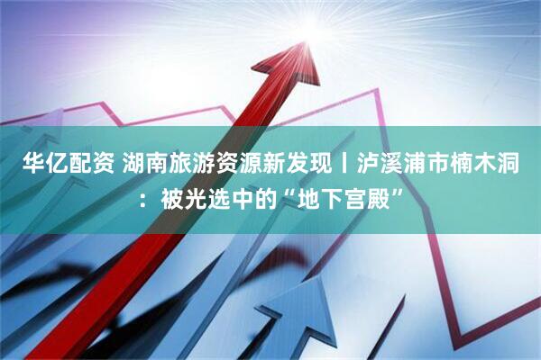 华亿配资 湖南旅游资源新发现丨泸溪浦市楠木洞：被光选中的“地下宫殿”