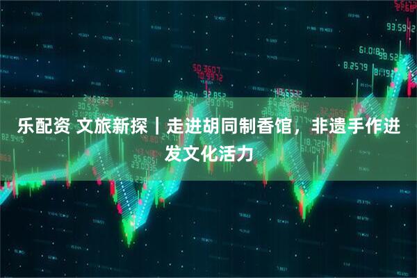 乐配资 文旅新探｜走进胡同制香馆，非遗手作迸发文化活力