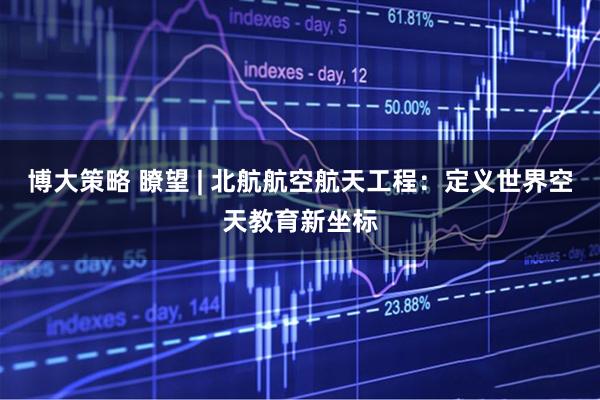 博大策略 瞭望 | 北航航空航天工程：定义世界空天教育新坐标