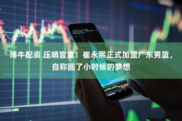 博牛配资 压哨官宣！崔永熙正式加盟广东男篮，自称圆了小时候的梦想