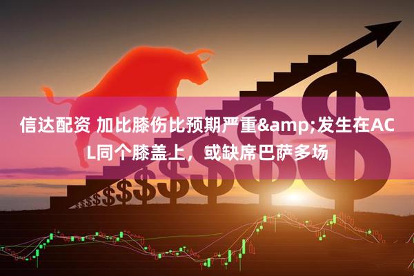 信达配资 加比膝伤比预期严重&发生在ACL同个膝盖上，或缺席巴萨多场