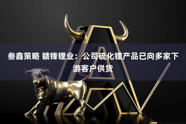 叁鑫策略 赣锋锂业：公司硫化锂产品已向多家下游客户供货