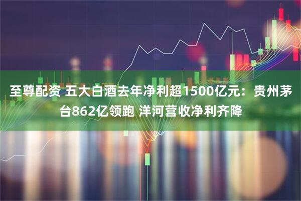 至尊配资 五大白酒去年净利超1500亿元：贵州茅台862亿领跑 洋河营收净利齐降