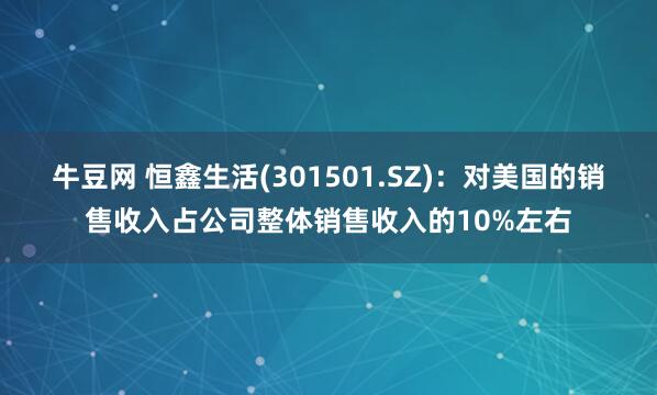 牛豆网 恒鑫生活(301501.SZ)：对美国的销售收入占公司整体销售收入的10%左右