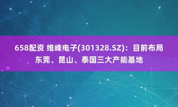 658配资 维峰电子(301328.SZ)：目前布局东莞、昆山、泰国三大产能基地