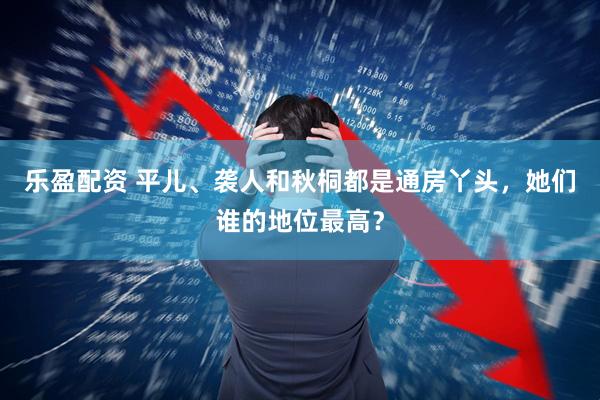 乐盈配资 平儿、袭人和秋桐都是通房丫头，她们谁的地位最高？