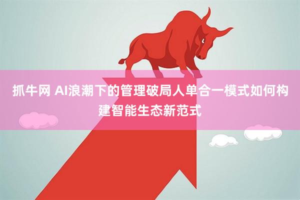 抓牛网 AI浪潮下的管理破局人单合一模式如何构建智能生态新范式