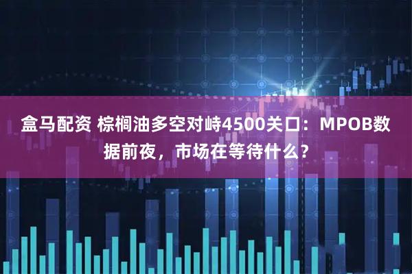 盒马配资 棕榈油多空对峙4500关口：MPOB数据前夜，市场在等待什么？