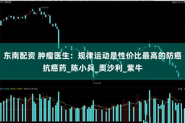 东南配资 肿瘤医生：规律运动是性价比最高的防癌抗癌药_陈小兵_奥沙利_紫牛