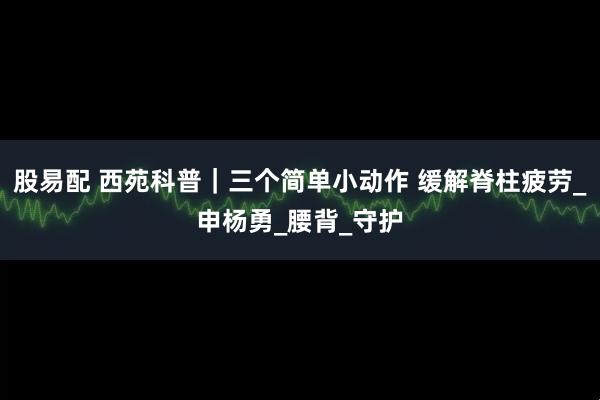 股易配 西苑科普｜三个简单小动作 缓解脊柱疲劳_申杨勇_腰背_守护